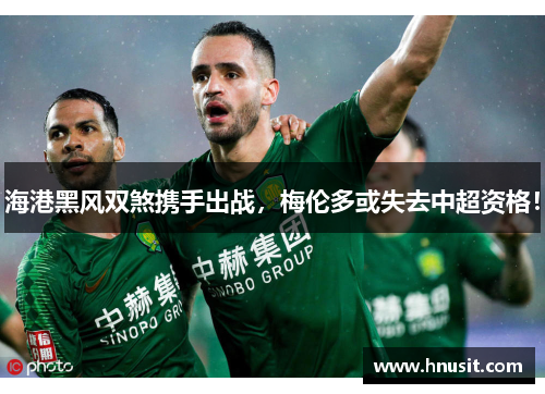 海港黑风双煞携手出战，梅伦多或失去中超资格！